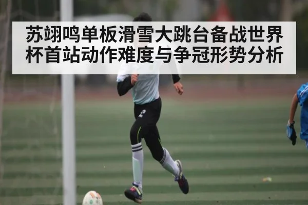 苏翊鸣单板滑雪大跳台备战世界杯首站动作难度与争冠形势分析