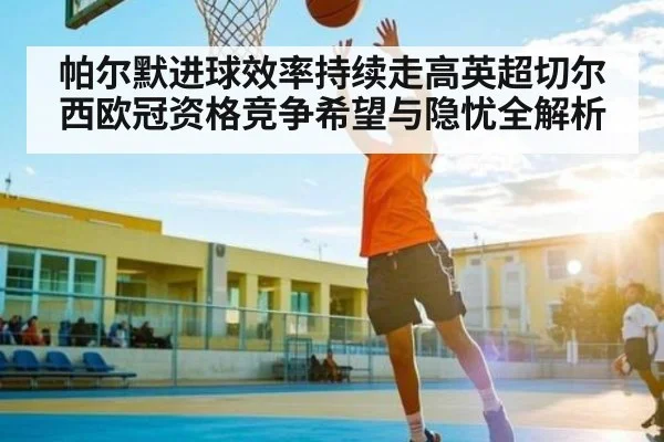 帕尔默进球效率持续走高英超切尔西欧冠资格竞争希望与隐忧全解析